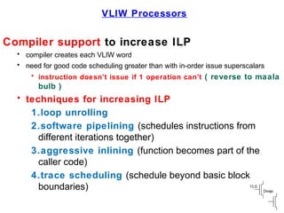 VLIW Processors
Compiler support to increase ILP
• compiler creates each VLIW word
• need for good code scheduling greater than with in-order issue superscalars
• instruction doesn’t issue if 1 operation can’t ( reverse to maala
bulb )
• techniques for increasing ILP
1.loop unrolling
2.software pipelining (schedules instructions from
different iterations together)
3.aggressive inlining (function becomes part of the
caller code)
4.trace scheduling (schedule beyond basic block
boundaries)
 