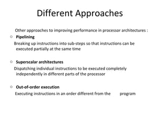 Different Approaches
Other approaches to improving performance in processor architectures :
o Pipelining
Breaking up instructions into sub-steps so that instructions can be
executed partially at the same time
o Superscalar architectures
Dispatching individual instructions to be executed completely
independently in different parts of the processor
o Out-of-order execution
Executing instructions in an order different from the program
 
