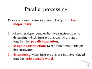 Parallel processing
Processing instructions in parallel requires three
major tasks:
1. checking dependencies between instructions to
determine which instructions can be grouped
together for parallel execution;
2. assigning instructions to the functional units on
the hardware;
3. determining when instructions are initiated placed
together into a single word.
 