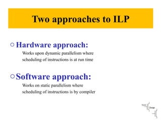 Two approaches to ILP
oHardware approach:
Works upon dynamic parallelism where
scheduling of instructions is at run time
oSoftware approach:
Works on static parallelism where
scheduling of instructions is by compiler
 