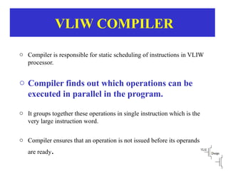 VLIW COMPILER
o Compiler is responsible for static scheduling of instructions in VLIW
processor.
o Compiler finds out which operations can be
executed in parallel in the program.
o It groups together these operations in single instruction which is the
very large instruction word.
o Compiler ensures that an operation is not issued before its operands
are ready.
 