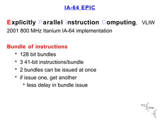 IA-64 EPIC
Explicitly Parallel Instruction Computing, VLIW
2001 800 MHz Itanium IA-64 implementation
Bundle of instructions
• 128 bit bundles
• 3 41-bit instructions/bundle
• 2 bundles can be issued at once
• if issue one, get another
• less delay in bundle issue
 