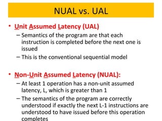 NUAL vs. UAL
• Unit Assumed Latency (UAL)
– Semantics of the program are that each
instruction is completed before the next one is
issued
– This is the conventional sequential model
• Non-Unit Assumed Latency (NUAL):
– At least 1 operation has a non-unit assumed
latency, L, which is greater than 1
– The semantics of the program are correctly
understood if exactly the next L-1 instructions are
understood to have issued before this operation
completes
 