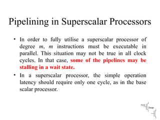 Pipelining in Superscalar Processors
• In order to fully utilise a superscalar processor of
degree m, m instructions must be executable in
parallel. This situation may not be true in all clock
cycles. In that case, some of the pipelines may be
stalling in a wait state.
• In a superscalar processor, the simple operation
latency should require only one cycle, as in the base
scalar processor.
 