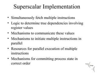 Superscalar Implementation
• Simultaneously fetch multiple instructions
• Logic to determine true dependencies involving
register values
• Mechanisms to communicate these values
• Mechanisms to initiate multiple instructions in
parallel
• Resources for parallel execution of multiple
instructions
• Mechanisms for committing process state in
correct order
 