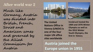Much like
Germany, Austria
was divided into
British, French,
Soviet and
American zones
and governed by
the Allied
Commission for
Austria
Innsbruck hosted the
1964 and 1976 Winter
Olympics as well as
the 2012 Winter
Youth Olympics, the
first in history.
The United
Nations Office in
Vienna (UNOV) is
one of the four
major UN office
sites worldwide
 