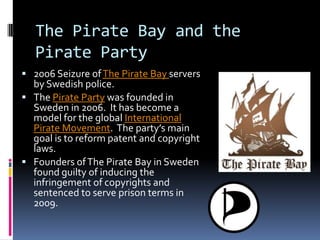 The Pirate Bay and the
   Pirate Party
 2006 Seizure of The Pirate Bay servers
  by Swedish police.
 The Pirate Party was founded in
  Sweden in 2006. It has become a
  model for the global International
  Pirate Movement. The party’s main
  goal is to reform patent and copyright
  laws.
 Founders of The Pirate Bay in Sweden
  found guilty of inducing the
  infringement of copyrights and
  sentenced to serve prison terms in
  2009.
 