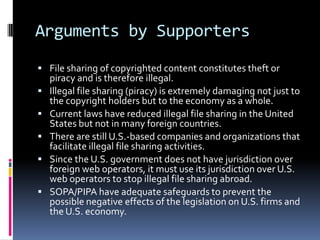 Arguments by Supporters
 File sharing of copyrighted content constitutes theft or
    piracy and is therefore illegal.
   Illegal file sharing (piracy) is extremely damaging not just to
    the copyright holders but to the economy as a whole.
   Current laws have reduced illegal file sharing in the United
    States but not in many foreign countries.
   There are still U.S.-based companies and organizations that
    facilitate illegal file sharing activities.
   Since the U.S. government does not have jurisdiction over
    foreign web operators, it must use its jurisdiction over U.S.
    web operators to stop illegal file sharing abroad.
   SOPA/PIPA have adequate safeguards to prevent the
    possible negative effects of the legislation on U.S. firms and
    the U.S. economy.
 