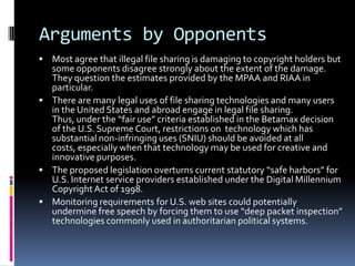 Arguments by Opponents
 Most agree that illegal file sharing is damaging to copyright holders but
  some opponents disagree strongly about the extent of the damage.
  They question the estimates provided by the MPAA and RIAA in
  particular.
 There are many legal uses of file sharing technologies and many users
  in the United States and abroad engage in legal file sharing.
  Thus, under the “fair use” criteria established in the Betamax decision
  of the U.S. Supreme Court, restrictions on technology which has
  substantial non-infringing uses (SNIU) should be avoided at all
  costs, especially when that technology may be used for creative and
  innovative purposes.
 The proposed legislation overturns current statutory “safe harbors” for
  U.S. Internet service providers established under the Digital Millennium
  Copyright Act of 1998.
 Monitoring requirements for U.S. web sites could potentially
  undermine free speech by forcing them to use “deep packet inspection”
  technologies commonly used in authoritarian political systems.
 