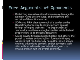 More Arguments of Opponents
  Restricting access to entire domains may damage the
   Domain Name System (DNS) and undermine the
   security of the entire Internet.
  SOPA and PIPA place too much of a burden on the
   Department of Justice to initiate actions against
   foreign infringing websites. The Department of
   Justice does not have enough expertise in intellectual
   property law to do the job adequately.
  Giving private firms (copyright holders and others) the
   power to initiate actions against foreign infringing
   websites that can financially harm U.S.-based search
   engines, advertising services, and/or payments web
   sites without adequate procedural safeguards is
   unwise and can hurt the overall economy.
 