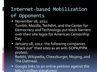 Internet-based Mobilization
of Opponents
 November 16, 2011:
  Tumblr, Mozilla, Techdirt, and the Center for
  Democracy and Technology put black barriers
  over their site logos for American Censorship
  Day
 January 18, 2012: the following companies
  “black out” their sites as an anti-SOPA/PIPA
  protest:
  Reddit, Wikipedia, Cheezburger, Mojang, and
  The Oatmeal.
 Google links to an online petition against the
  bills (7 million signatures)
 
