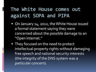 The White House comes out
against SOPA and PIPA
 On January 14, 2012, the White House issued
  a formal statement saying they were
  concerned about the possible damage to an
  “Open Internet.”
 They focused on the need to protect
  intellectual property rights without damaging
  free speech and national security interests
  (the integrity of the DNS system was a
  particular concern).
 