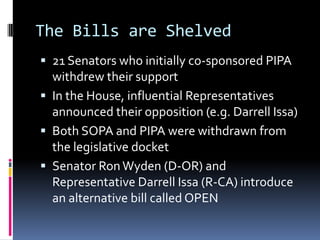 The Bills are Shelved
 21 Senators who initially co-sponsored PIPA
  withdrew their support
 In the House, influential Representatives
  announced their opposition (e.g. Darrell Issa)
 Both SOPA and PIPA were withdrawn from
  the legislative docket
 Senator Ron Wyden (D-OR) and
  Representative Darrell Issa (R-CA) introduce
  an alternative bill called OPEN
 