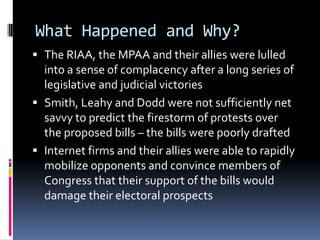 What Happened and Why?
 The RIAA, the MPAA and their allies were lulled
  into a sense of complacency after a long series of
  legislative and judicial victories
 Smith, Leahy and Dodd were not sufficiently net
  savvy to predict the firestorm of protests over
  the proposed bills – the bills were poorly drafted
 Internet firms and their allies were able to rapidly
  mobilize opponents and convince members of
  Congress that their support of the bills would
  damage their electoral prospects
 