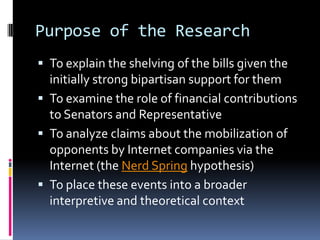 Purpose of the Research
 To explain the shelving of the bills given the
  initially strong bipartisan support for them
 To examine the role of financial contributions
  to Senators and Representative
 To analyze claims about the mobilization of
  opponents by Internet companies via the
  Internet (the Nerd Spring hypothesis)
 To place these events into a broader
  interpretive and theoretical context
 