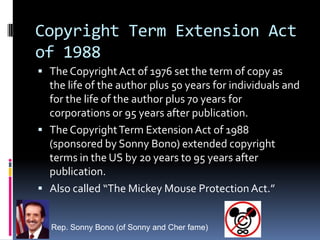Copyright Term Extension Act
of 1988
 The Copyright Act of 1976 set the term of copy as
  the life of the author plus 50 years for individuals and
  for the life of the author plus 70 years for
  corporations or 95 years after publication.
 The Copyright Term Extension Act of 1988
  (sponsored by Sonny Bono) extended copyright
  terms in the US by 20 years to 95 years after
  publication.
 Also called “The Mickey Mouse Protection Act.”


   Rep. Sonny Bono (of Sonny and Cher fame)
 