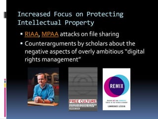 Increased Focus on Protecting
Intellectual Property
 RIAA, MPAA attacks on file sharing
 Counterarguments by scholars about the
  negative aspects of overly ambitious “digital
  rights management”
 