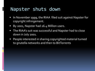 Napster shuts down
 In November 1999, the RIAA filed suit against Napster for
  copyright infringement.
 By 2001, Napster had 26.4 Million users.
 The RIAA’s suit was successful and Napster had to close
  down in July 2001.
 People interested in sharing copyrighted material turned
  to gnutella networks and then to BitTorrents
 