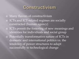    Many flavors of constructivism
   ICTs and ICT-related regimes are socially
    constructed (human agency)
   ICTs permit the fostering of new meanings and
    identities for individuals and social group
   Potentially transformative nature of ICTs in
    domestic and international politics vs. the
    tendency of power structures to adapt
    successfully to technological change
 