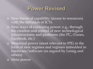    New forms of capability (access to resources)
    with the diffusion of ICTs
   New ways of exercising power: e.g., through
    the creation and control of new technological
    infrastructures and platforms (the PC, iTunes,
    Facebook, etc.)
   Structural power (most relevant to IPE) in the
    form of new regimes and regimes imbedded in
    hardware/software (as argued by Lessig and
    others)
   Meta-power
 