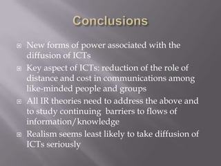    New forms of power associated with the
    diffusion of ICTs
   Key aspect of ICTs: reduction of the role of
    distance and cost in communications among
    like-minded people and groups
   All IR theories need to address the above and
    to study continuing barriers to flows of
    information/knowledge
   Realism seems least likely to take diffusion of
    ICTs seriously
 