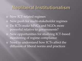    New ICT-related regimes
   New push for multi-stakeholder regimes
   Do ICTs make MNCs and NGOs more
    powerful relative to governments?
   New opportunities for studying ICT-based
    monitoring of regime compliance
   Need to understand how ICTs affect the
    diffusion of liberal norms and practices
 