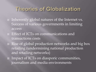    Inherently global natures of the Internet vs.
    Success of various governments in limiting
    access
   Effect of ICTs on communications and
    transactions costs
   Rise of global production networks and big box
    retailing (undermining national production
    and retailing networks)
   Impact of ICTs on diasporic communities,
    journalism and media environments
 