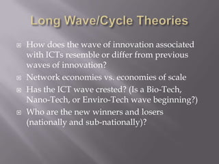    How does the wave of innovation associated
    with ICTs resemble or differ from previous
    waves of innovation?
   Network economies vs. economies of scale
   Has the ICT wave crested? (Is a Bio-Tech,
    Nano-Tech, or Enviro-Tech wave beginning?)
   Who are the new winners and losers
    (nationally and sub-nationally)?
 