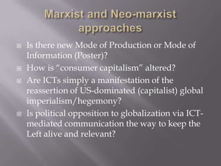    Is there new Mode of Production or Mode of
    Information (Poster)?
   How is “consumer capitalism” altered?
   Are ICTs simply a manifestation of the
    reassertion of US-dominated (capitalist) global
    imperialism/hegemony?
   Is political opposition to globalization via ICT-
    mediated communication the way to keep the
    Left alive and relevant?
 