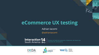 eCommerce UX testing 
Interaction14 South America El evento de Diseño de Interacción y Experiencia de Usuario más 
importante de Latinoamérica. 
B U E N O S A I R E S 
Adrian Iacomi 
@adrianiacomi 
 