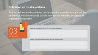 Deﬁnición de los dispositivos
Acá se deﬁnen los dispositivos con los que los usuarios interactúan, se
deﬁnen los más importantes para la interacción tomando en cuenta la
lugaridad y escenario.
Deﬁnición de
los dispositivos
03
Listado de dispositivos con los que los usuarios interactúan
Sistemas asociados a los dispositivos (Accesos, servidores, etc)
 