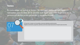 Testeo
En esta etapa se realiza el testeo. Se escogen personas que sean
relevantes para la idea. En lo posible que sigan patrones sugeridos en la
generación de los proto-personas o usuarios ﬁnales.
Etapa
de test
07
Es hora de ir a testear con los perfiles y personas definidas anteriormente.
Registra comentarios, prguntas, opiniones. ¡No interrumpas! Aprovecha el espacio para escuchar.
 