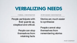 People participate with
their guards up,
skeptical and critical.
People can stop
themselves from
retaining facts
Stories are much easier
to synthesize
People cannot stop
themselves from
remembering stories
VERBALIZING NEEDS
FORMAL CONVERSATION STORY-BASED CONVERSATION
FAST COMPANY
 