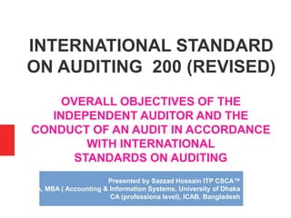 INTERNATIONAL STANDARD
ON AUDITING 200 (REVISED)
OVERALL OBJECTIVES OF THE
INDEPENDENT AUDITOR AND THE
CONDUCT OF AN AUDIT IN ACCORDANCE
WITH INTERNATIONAL
STANDARDS ON AUDITING
Presented by Sazzad Hossain ITP CSCA™
BBA, MBA ( Accounting & Information Systems, University of Dhaka
CA (professiona level), ICAB, Bangladesh
 