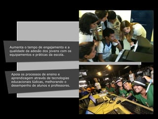 Aumenta o tempo de engajamento e a
qualidade da adesão dos jovens com os
equipamentos e práticas da escola.!

Apoia os processos de ensino e
aprendizagem através de tecnologias
educacionais lúdicas, melhorando o
desempenho de alunos e professores.

!

 