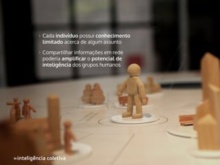 >>

Cada indivíduo possui conhecimento
limitado acerca de algum assunto

>>

Compartilhar informações em rede
poderia amplificar o potencial de
inteligência dos grupos humanos

»inteligência coletiva
»

 