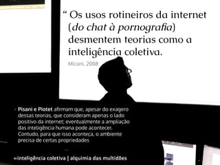 “ Os usos rotineiros da internet
(do chat à pornografia)
desmentem teorias como a
inteligência coletiva.
Miconi, 2008

>>

Pisani e Piotet afirmam que, apesar do exagero
dessas teorias, que consideram apenas o lado
positivo da internet; eventualmente a ampliação
das inteligência humana pode acontecer.
Contudo, para que isso aconteça, o ambiente
precisa de certas propriedades

»inteligência coletiva | alquimia das multidões
»

 