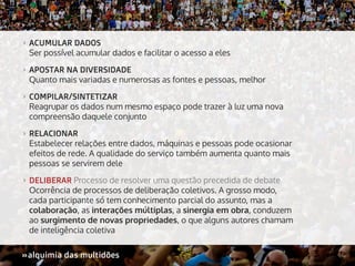 >>

ACUMULAR DADOS
Ser possível acumular dados e facilitar o acesso a eles

>>

APOSTAR NA DIVERSIDADE
Quanto mais variadas e numerosas as fontes e pessoas, melhor

>>

COMPILAR/SINTETIZAR
Reagrupar os dados num mesmo espaço pode trazer à luz uma nova
compreensão daquele conjunto

>>

RELACIONAR
Estabelecer relações entre dados, máquinas e pessoas pode ocasionar
efeitos de rede. A qualidade do serviço também aumenta quanto mais
pessoas se servirem dele

>>

DELIBERAR Processo de resolver uma questão precedida de debate
Ocorrência de processos de deliberação coletivos. A grosso modo,
cada participante só tem conhecimento parcial do assunto, mas a
colaboração, as interações múltiplas, a sinergia em obra, conduzem
ao surgimento de novas propriedades, o que alguns autores chamam
de inteligência coletiva

»alquimia das multidões
»

 