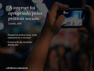 “ A internet foi
apropriada pelas
práticas sociais.
Castells, 2001

>>

Plataforma bidirecional, onde
é possível ler e escrever

>>

Construção de conteúdo
distribuída

»dinâmica relacional
»

 