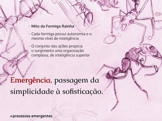 >>

Mito da Formiga Rainha

>>

Cada formiga possui autonomia e o
mesmo nível de inteligência

>>

O conjunto das ações propicia
o surgimento uma organização
complexa, de inteligência superior

Emergência, passagem da
simplicidade à sofisticação.
»processos emergentes
»

 