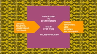 COISAS;
ARTEFATOS;
LEIS;
PESSOAS
NÃO-HUMANAS.
CIDADÃO;
INDÚSTRIA;
UNIVERSIDADE;
GOVERNOS.
CARTOGRAFIA
DE
CONTROVÉRSIAS
TEORIA
ATOR-REDE
MULTINATURALISMO
 