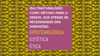 MULTINATURALISMO
COMO MÉTODO PARA O
DESIGN, QUE ATENDE ÀS
NECESSIDADES DAS
DIMENSÕES:
EPISTEMOLÓGICA
ESTÉTICA
ÉTICA
 