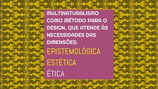 MULTINATURALISMO
COMO MÉTODO PARA O
DESIGN, QUE ATENDE ÀS
NECESSIDADES DAS
DIMENSÕES:
EPISTEMOLÓGICA
ESTÉTICA
ÉTICA
 