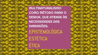 MULTINATURALISMO
COMO MÉTODO PARA O
DESIGN, QUE ATENDE ÀS
NECESSIDADES DAS
DIMENSÕES:
EPISTEMOLÓGICA
ESTÉTICA
ÉTICA
 