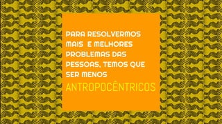 PARA RESOLVERMOS
MAIS E MELHORES
PROBLEMAS DAS
PESSOAS, TEMOS QUE
SER MENOS
ANTROPOCÊNTRICOS
 