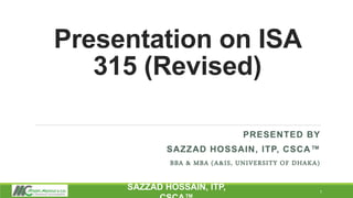 Presentation on ISA
315 (Revised)
PRESENTED BY
SAZZAD HOSSAIN, ITP, CSCA™
BBA & MBA (A&IS, UNIVERSITY OF DHAKA)
1
SAZZAD HOSSAIN, ITP,
 