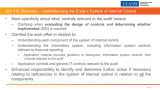 ISA 315 (Revised) – Understanding the Entity’s System of Internal Control
Page 10
• More specificity about what ‘controls relevant to the audit’ means
– Clarifying when evaluating the design of controls and determining whether
implemented (D&I) is required
• Clarified the work effort in relation to:
– Understanding each component of the system of internal control
– Understanding the information system, including information system controls
relevant to financial reporting
o Application material provides guidance to distinguish ‘information system controls’ from
‘controls relevant to the audit’
– Application controls and general IT controls relevant to the audit
• Enhanced responsibility to identify and determine further action if necessary
relating to deficiencies in the system of internal control in relation to all the
components
 