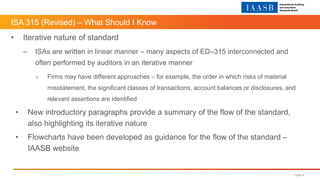 ISA 315 (Revised) – What Should I Know
Page 4
• Iterative nature of standard
– ISAs are written in linear manner – many aspects of ED–315 interconnected and
often performed by auditors in an iterative manner
o Firms may have different approaches – for example, the order in which risks of material
misstatement, the significant classes of transactions, account balances or disclosures, and
relevant assertions are identified
• New introductory paragraphs provide a summary of the flow of the standard,
also highlighting its iterative nature
• Flowcharts have been developed as guidance for the flow of the standard –
IAASB website
 