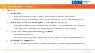ISA 315 (Revised) – Overall
Page 6
• General
– Scalability
o Application material included for entities that are both ‘smaller and less complex’
o Removed specific ‘considerations specific to smaller entities’ – built into text as appropriate
– Automated tools and techniques (including data analytics)
o Application material provide examples of how automated tools and techniques are being used
o The broader term ‘automated tools and techniques’ is used versus ‘data analytics’
– The auditor’s considerations relating to fraud
o Throughout the standard
o New introductory paragraphs highlights and included in new concept of inherent risk factors
– Professional skepticism
o ED–315 includes key provisions to enhance the auditor’s exercise of professional skepticism
 