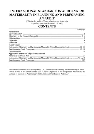 INTERNATIONAL STANDARD ON AUDITING 320<br />MATERIALITY IN PLANNING AND PERFORMING AN AUDIT<br />(Effective for audits of financial statements for periods<br />beginning on or after December 15, 2009)<br />CONTENTS<br />Paragraph<br />Introduction<br />Scope of this ISA ................................................................................................................................ 1<br />Materiality in the Context of an Audit ........................................................................................... 2−6<br />Effective Date ..................................................................................................................................... 7<br />Objective ............................................................................................................................................ 8<br />Definition ........................................................................................................................................... 9<br />Requirements<br />Determining Materiality and Performance Materiality When Planning the Audit .....................10−11<br />Revision as the Audit Progresses ............................................................................................... 12−13<br />Documentation ................................................................................................................................. 14<br />Application and Other Explanatory Material<br />Materiality and Audit Risk .............................................................................................................. A1<br />Determining Materiality and Performance Materiality When Planning the Audit ……….....A2−A12<br />Revision as the Audit Progresses ................................................................................................... A13<br />International Standard on Auditing (ISA) 320, “Materiality in Planning and Performing an Audit” should be read in the context of ISA 200, “Overall Objectives of the Independent Auditor and the Conduct of an Audit in Accordance with International Standards on Auditing.”<br />Introduction<br />Scope of this ISA<br />1. This International Standard on Auditing (ISA) deals with the auditor’s responsibility to apply the concept of materiality in planning and performing an audit of financial statements. ISA 450 1 explains how materiality is applied in evaluating the effect of identified misstatements on the audit and of uncorrected misstatements, if any, on the financial statements.<br />Materiality in the Context of an Audit<br />2. Financial reporting frameworks often discuss the concept of materiality in the context of the preparation and presentation of financial statements. Although financial reporting frameworks may discuss materiality in different terms, they generally explain that:<br />• Misstatements, including omissions, are considered to be material if they, individually or in the aggregate, could reasonably be expected to influence the economic decisions of users taken on the basis of the financial statements;<br />• Judgments about materiality are made in light of surrounding circumstances, and are affected by the size or nature of a misstatement, or a combination of both; and<br />• Judgments about matters that are material to users of the financial statements are based on a consideration of the common financial information needs of users as a group. 2 The possible effect of misstatements on specific individual users, whose needs may vary widely, is not considered.<br />3. Such a discussion, if present in the applicable financial reporting framework, provides a frame of reference to the auditor in determining materiality for the audit. If the applicable financial reporting framework does not include a discussion of the concept of materiality, the characteristics referred to in paragraph 2 provide the auditor with such a frame of reference.<br />4. The auditor’s determination of materiality is a matter of professional judgment, and is affected by the auditor’s perception of the financial information needs of<br />1 ISA 450, “Evaluation of Misstatements Identified during the Audit.”<br />2 For example, the “Framework for the Preparation and Presentation of Financial Statements,” adopted by the International Accounting Standards Board in April 2001, indicates that, for a profit-oriented entity, as investors are providers of risk capital to the enterprise, the provision of financial statements that meet their needs will also meet most of the needs of other users that financial statements can satisfy <br />users of the financial statements. In this context, it is reasonable for the auditor to assume that users:<br />(a) Have a reasonable knowledge of business and economic activities and accounting and a willingness to study the information in the financial statements with reasonable diligence;<br />(b) Understand that financial statements are prepared, presented and audited to levels of materiality;<br />(c) Recognize the uncertainties inherent in the measurement of amounts based on the use of estimates, judgment and the consideration of future events; and<br />(d) Make reasonable economic decisions on the basis of the information in the financial statements.<br />5. The concept of materiality is applied by the auditor both in planning and performing the audit, and in evaluating the effect of identified misstatements on the audit and of uncorrected misstatements, if any, on the financial statements and in forming the opinion in the auditor’s report. (Ref: Para. A1)<br />6. In planning the audit, the auditor makes judgments about the size of misstatements that will be considered material. These judgments provide a basis for:<br />(a) Determining the nature, timing and extent of risk assessment procedures;<br />(b) Identifying and assessing the risks of material misstatement; and<br />(c) Determining the nature, timing and extent of further audit procedures.<br />The materiality determined when planning the audit does not necessarily establish an amount below which uncorrected misstatements, individually or in the aggregate, will always be evaluated as immaterial. The circumstances related to some misstatements may cause the auditor to evaluate them as material even if they are below materiality. Although it is not practicable to design audit procedures to detect misstatements that could be material solely because of their nature, the auditor considers not only the size but also the nature of uncorrected misstatements, and the particular circumstances of their occurrence, when evaluating their effect on the financial statements. 3 <br />3 ISA 450, paragraph A16.<br />Effective Date<br />7. This ISA is effective for audits of financial statements for periods beginning on or after December 15, 2009.<br />Objective<br />8. The objective of the auditor is to apply the concept of materiality appropriately in planning and performing the audit.<br />Definition<br />9. For purposes of the ISAs, performance materiality means the amount or amounts set by the auditor at less than materiality for the financial statements as a whole to reduce to an appropriately low level the probability that the aggregate of uncorrected and undetected misstatements exceeds materiality for the financial statements as a whole. If applicable, performance materiality also refers to the amount or amounts set by the auditor at less than the materiality level or levels for particular classes of transactions, account balances or disclosures.<br />Requirements<br />Determining Materiality and Performance Materiality When Planning the Audit<br />10. When establishing the overall audit strategy, the auditor shall determine materiality for the financial statements as a whole. If, in the specific circumstances of the entity, there is one or more particular classes of transactions, account balances or disclosures for which misstatements of lesser amounts than materiality for the financial statements as a whole could reasonably be expected to influence the economic decisions of users taken on the basis of the financial statements, the auditor shall also determine the materiality level or levels to be applied to those particular classes of transactions, account balances or disclosures. (Ref: Para. A2-A11)<br />11. The auditor shall determine performance materiality for purposes of assessing the risks of material misstatement and determining the nature, timing and extent of further audit procedures. (Ref: Para. A12)<br />Revision as the Audit Progresses<br />12. The auditor shall revise materiality for the financial statements as a whole (and, if applicable, the materiality level or levels for particular classes of transactions, account balances or disclosures) in the event of becoming aware of information during the audit that would have caused the auditor to have determined a different amount (or amounts) initially. (Ref: Para. A13)<br />13. If the auditor concludes that a lower materiality for the financial statements as a whole (and, if applicable, materiality level or levels for particular classes of transactions, account balances or disclosures) than that initially determined is appropriate, the auditor shall determine whether it is necessary to revise performance materiality, and whether the nature, timing and extent of the further audit procedures remain appropriate.<br />Documentation<br />14. The auditor shall include in the audit documentation the following amounts and the factors considered in their determination:4<br />(a) Materiality for the financial statements as a whole (see paragraph 10);<br />(b) If applicable, the materiality level or levels for particular classes of transactions, account balances or disclosures (see paragraph 10);<br />(c) Performance materiality (see paragraph 11); and<br />(d) Any revision of (a)-(c) as the audit progressed (see paragraphs 12-13).<br />***<br />Application and Other Explanatory Material<br />Materiality and Audit Risk (Ref: Para. 5)<br />A1. In conducting an audit of financial statements, the overall objectives of the auditor are to obtain reasonable assurance about whether the financial statements as a whole are free from material misstatement, whether due to fraud or error, thereby enabling the auditor to express an opinion on whether the financial statements are prepared, in all material respects, in accordance with an applicable financial reporting framework; and to report on the financial statements, and communicate as required by the ISAs, in accordance with the auditor’s findings. 5 The auditor obtains reasonable assurance by obtaining sufficient appropriate audit evidence to reduce audit risk to an acceptably low level. 6 Audit risk is the risk that the auditor expresses an inappropriate audit opinion when the financial statements are materially misstated. Audit risk is a function of the risks of material misstatement and detection risk. 7 Materiality and audit risk are considered throughout the audit, in particular, when:<br />4 ISA 230, “Audit Documentation,” paragraphs 8-11, and paragraph A6.<br />5 ISA 200, “Overall Objectives of the Independent Auditor and the Conduct of an Audit in Accordance with International Standards on Auditing,” paragraph 11.<br />6 ISA 200, paragraph 17.<br />7 ISA 200, paragraph 13(c).<br />(a) Identifying and assessing the risks of material misstatement; 8<br />(b) Determining the nature, timing and extent of further audit procedures;9 and<br />(c) Evaluating the effect of uncorrected misstatements, if any, on the financial statements10 and in forming the opinion in the auditor’s report.11<br />Determining Materiality and Performance Materiality When Planning the Audit<br />Considerations Specific to Public Sector Entities (Ref: Para. 10)<br />A2. In the case of a public sector entity, legislators and regulators are often the primary users of its financial statements. Furthermore, the financial statements may be used to make decisions other than economic decisions. The determination of materiality for the financial statements as a whole (and, if applicable, materiality level or levels for particular classes of transactions, account balances or disclosures) in an audit of the financial statements of a public sector entity is therefore influenced by law, regulation or other authority, and by the financial information needs of legislators and the public in relation to public sector programs.<br />Use of Benchmarks in Determining Materiality for the Financial Statements as a Whole (Ref: Para. 10)<br />A3. Determining materiality involves the exercise of professional judgment. A percentage is often applied to a chosen benchmark as a starting point in determining materiality for the financial statements as a whole. Factors that may affect the identification of an appropriate benchmark include the following:<br />• The elements of the financial statements (for example, assets, liabilities, equity, revenue, expenses);<br />• Whether there are items on which the attention of the users of the particular entity’s financial statements tends to be focused (for example, for the purpose of evaluating financial performance users may tend to focus on profit, revenue or net assets);<br />8 ISA 315, “Identifying and Assessing the Risks of Material Misstatement through Understanding the Entity and Its Environment.”<br />9 ISA 330, “The Auditor’s Responses to Assessed Risks.”<br />10 ISA 450.<br />11 ISA 700, “Forming an Opinion and Reporting on Financial Statements.”<br />• The nature of the entity, where the entity is in its life cycle, and the industry and economic environment in which the entity operates;<br />• The entity’s ownership structure and the way it is financed (for example, if an entity is financed solely by debt rather than equity, users may put more emphasis on assets, and claims on them, than on the entity’s earnings); and<br />• The relative volatility of the benchmark.<br />A4. Examples of benchmarks that may be appropriate, depending on the circumstances of the entity, include categories of reported income such as profit before tax, total revenue, gross profit and total expenses, total equity or net asset value. Profit before tax from continuing operations is often used for profit-oriented entities. When profit before tax from continuing operations is volatile, other benchmarks may be more appropriate, such as gross profit or total revenues.<br />A5. In relation to the chosen benchmark, relevant financial data ordinarily includes prior periods’ financial results and financial positions, the period-to-date financial results and financial position, and budgets or forecasts for the current period, adjusted for significant changes in the circumstances of the entity (for example, a significant business acquisition) and relevant changes of conditions in the industry or economic environment in which the entity operates. For example, when, as a starting point, materiality for the financial statements as a whole is determined for a particular entity based on a percentage of profit before tax from continuing operations, circumstances that give rise to an exceptional decrease or increase in such profit may lead the auditor to conclude that materiality for the financial statements as a whole is more appropriately determined using a normalized profit before tax from continuing operations figure based on past results.<br />A6. Materiality relates to the financial statements on which the auditor is reporting. Where the financial statements are prepared for a financial reporting period of more or less than twelve months, such as may be the case for a new entity or a change in the financial reporting period, materiality relates to the financial statements prepared for that financial reporting period.<br />A7. Determining a percentage to be applied to a chosen benchmark involves the exercise of professional judgment. There is a relationship between the percentage and the chosen benchmark, such that a percentage applied to profit before tax from continuing operations will normally be higher than a percentage applied to total revenue. For example, the auditor may consider five percent of profit before tax from continuing operations to be appropriate for a profit-oriented entity in a manufacturing industry, while the auditor may consider one percent of total revenue or total expenses to be appropriate for a not-for-profit entity. Higher or lower percentages, however, may be deemed appropriate in the circumstances.<br />Considerations Specific to Small Entities<br />A8. When an entity’s profit before tax from continuing operations is consistently nominal, as might be the case for an owner-managed business where the owner takes much of the profit before tax in the form of remuneration, a benchmark such as profit before remuneration and tax may be more relevant.<br />Considerations Specific to Public Sector Entities<br />A9. In an audit of a public sector entity, total cost or net cost (expenses less revenues or expenditure less receipts) may be appropriate benchmarks for program activities. Where a public sector entity has custody of public assets, assets may be an appropriate benchmark.<br />Materiality Level or Levels for Particular Classes of Transactions, Account Balances<br />or Disclosures (Ref: Para. 10)<br />A10. Factors that may indicate the existence of one or more particular classes of transactions, account balances or disclosures for which misstatements of lesser amounts than materiality for the financial statements as a whole could reasonably be expected to influence the economic decisions of users taken on the basis of the financial statements include the following:<br />• Whether law, regulation or the applicable financial reporting framework affect users’ expectations regarding the measurement or disclosure of certain items (for example, related party transactions, and the remuneration of management and those charged with governance).<br />• The key disclosures in relation to the industry in which the entity operates (for example, research and development costs for a pharmaceutical company).<br />• Whether attention is focused on a particular aspect of the entity’s business that is separately disclosed in the financial statements (for example, a newly acquired business).<br />A11. In considering whether, in the specific circumstances of the entity, such classes of transactions, account balances or disclosures exist, the auditor may find it useful to obtain an understanding of the views and expectations of those charged with governance and management.<br />Performance Materiality (Ref: Para. 11)<br />A12. Planning the audit solely to detect individually material misstatements overlooks the fact that the aggregate of individually immaterial misstatements may cause the financial statements to be materially misstated, and leaves no margin for possible undetected misstatements. Performance materiality (which, as defined, is one or more amounts) set to reduce to an appropriately low level the probability that the aggregate of uncorrected and undetected misstatements in the financial statements exceeds materiality for the financial statements as a whole. Similarly, performance materiality relating to a materiality level determined for a particular class of transactions, account balance or disclosure is set to reduce to an appropriately low level the probability that the aggregate of uncorrected and undetected misstatements in that particular class of transactions, account balance or disclosure exceeds the materiality level for that particular class of transactions, account balance or disclosure. The determination of performance materiality is not a simple mechanical calculation and involves the exercise of professional judgment. It is affected by the auditor’s understanding of the entity, updated during the performance of the risk assessment procedures; and the nature and extent of misstatements identified in previous audits and thereby the auditor’s expectations in relation to misstatements in the current period.<br />Revision as the Audit Progresses (Ref: Para. 12)<br />A13. Materiality for the financial statements as a whole (and, if applicable, the materiality level or levels for particular classes of transactions, account balances or disclosures) may need to be revised as a result of a change in circumstances that occurred during the audit (for example, a decision to dispose of a major part of the entity’s business), new information, or a change in the auditor’s understanding of the entity and its operations as a result of performing further audit procedures. For example, if during the audit it appears as though actual financial results are likely to be substantially different from the anticipated period end financial results that were used initially to determine materiality for the financial statements as a whole, the auditor revises that materiality.<br />